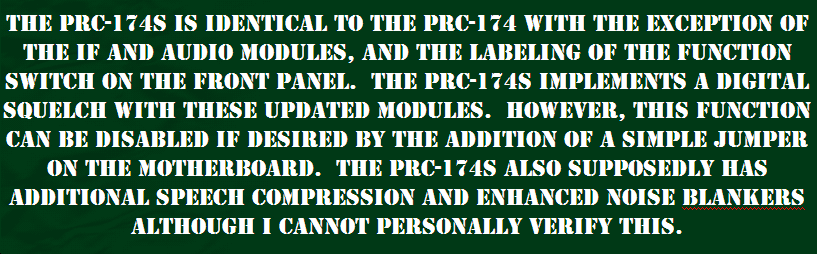 THE PRC-174S IS IDENTICAL TO THE PRC-174 WITH THE EXCEPTION OF THE IF AND ADUIO MODULE, AND A FEW MINOR MOTHERBOARD WIRING CHANGES.